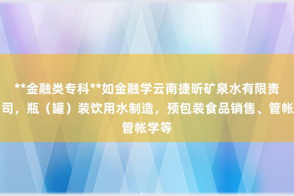 **金融类专科**如金融学云南捷昕矿泉水有限责任公司,瓶(罐)装饮用水制造,预包装食品销售、管帐学等