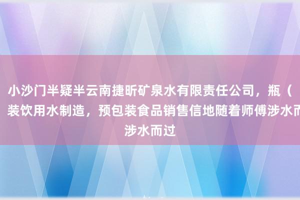 小沙门半疑半云南捷昕矿泉水有限责任公司，瓶（罐）装饮用水制造，预包装食品销售信地随着师傅涉水而过