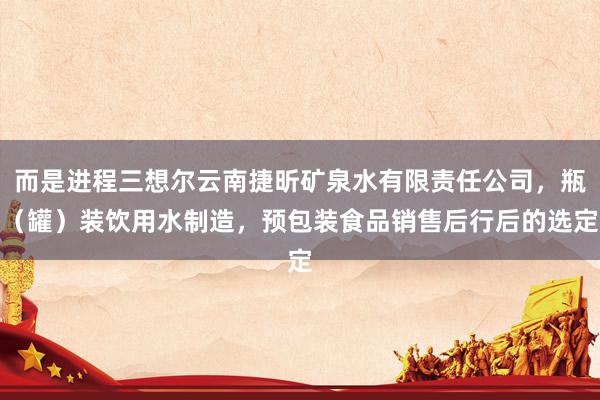而是进程三想尔云南捷昕矿泉水有限责任公司，瓶（罐）装饮用水制造，预包装食品销售后行后的选定
