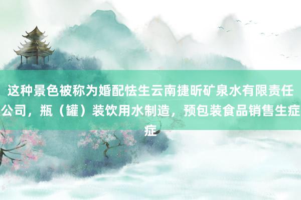 这种景色被称为婚配怯生云南捷昕矿泉水有限责任公司，瓶（罐）装饮用水制造，预包装食品销售生症