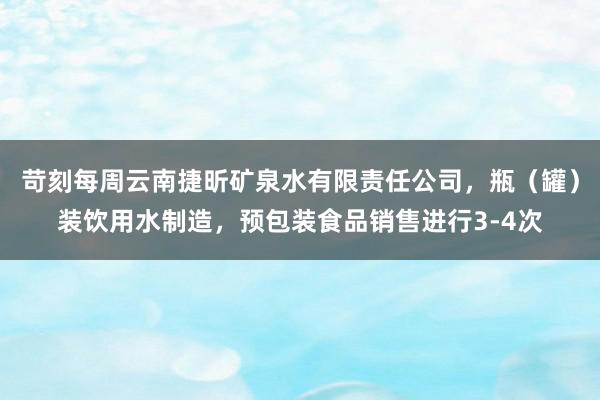 苛刻每周云南捷昕矿泉水有限责任公司,瓶(罐)装饮用水制造,预包装食品销售进行3-4次