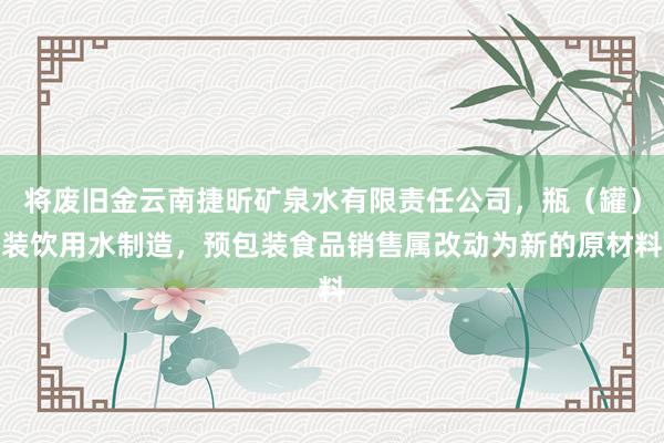 将废旧金云南捷昕矿泉水有限责任公司，瓶（罐）装饮用水制造，预包装食品销售属改动为新的原材料